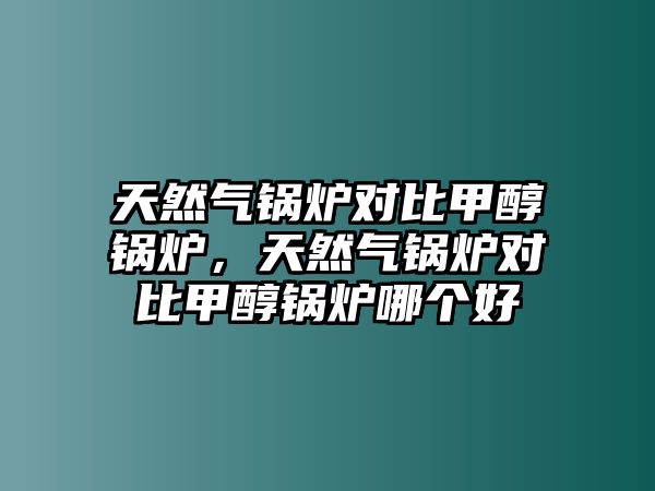 天然氣鍋爐對(duì)比甲醇鍋爐，天然氣鍋爐對(duì)比甲醇鍋爐哪個(gè)好