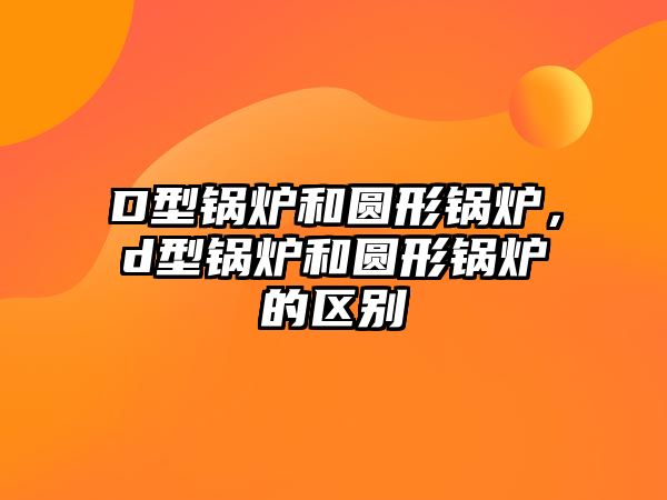 D型鍋爐和圓形鍋爐，d型鍋爐和圓形鍋爐的區(qū)別