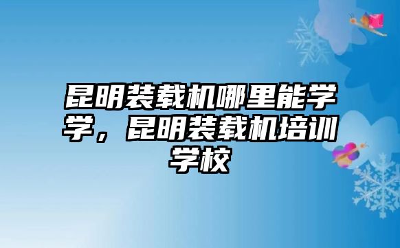 昆明裝載機(jī)哪里能學(xué)學(xué)，昆明裝載機(jī)培訓(xùn)學(xué)校