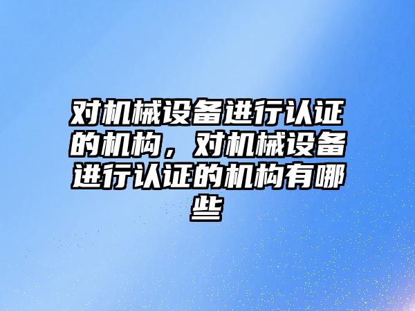 對(duì)機(jī)械設(shè)備進(jìn)行認(rèn)證的機(jī)構(gòu)，對(duì)機(jī)械設(shè)備進(jìn)行認(rèn)證的機(jī)構(gòu)有哪些