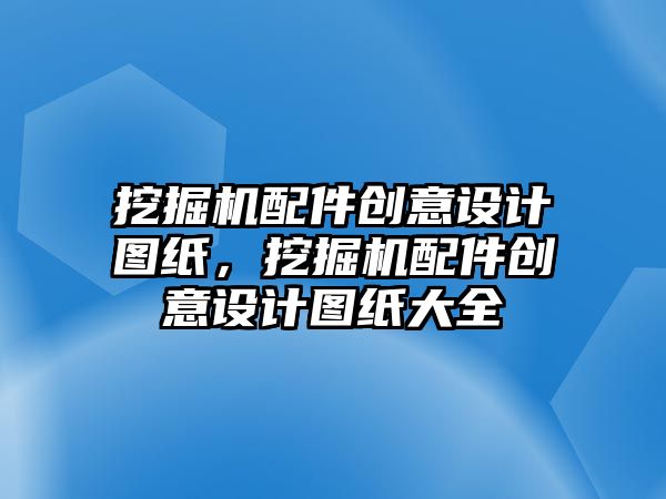 挖掘機(jī)配件創(chuàng)意設(shè)計圖紙，挖掘機(jī)配件創(chuàng)意設(shè)計圖紙大全