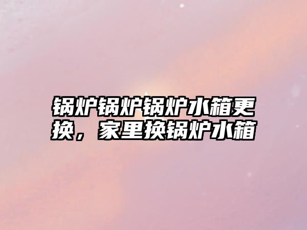 鍋爐鍋爐鍋爐水箱更換，家里換鍋爐水箱