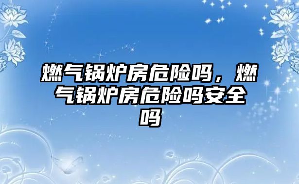 燃?xì)忮仩t房危險(xiǎn)嗎，燃?xì)忮仩t房危險(xiǎn)嗎安全嗎
