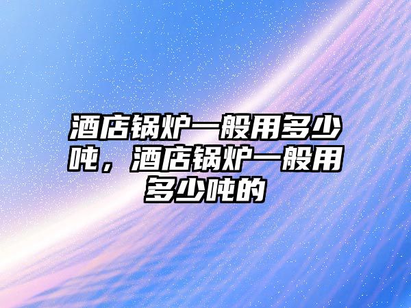 酒店鍋爐一般用多少噸，酒店鍋爐一般用多少噸的