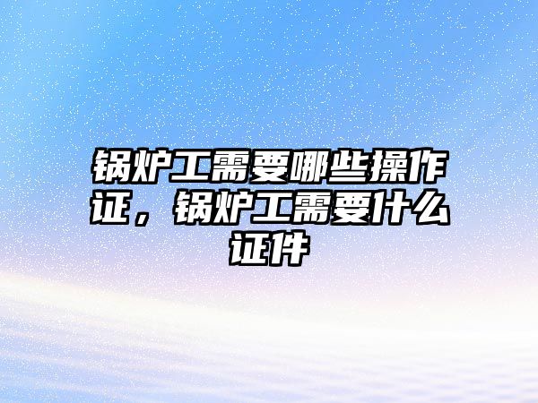 鍋爐工需要哪些操作證，鍋爐工需要什么證件