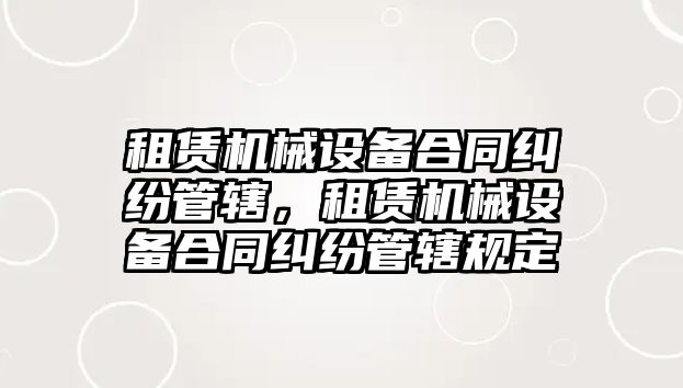 租賃機(jī)械設(shè)備合同糾紛管轄，租賃機(jī)械設(shè)備合同糾紛管轄規(guī)定