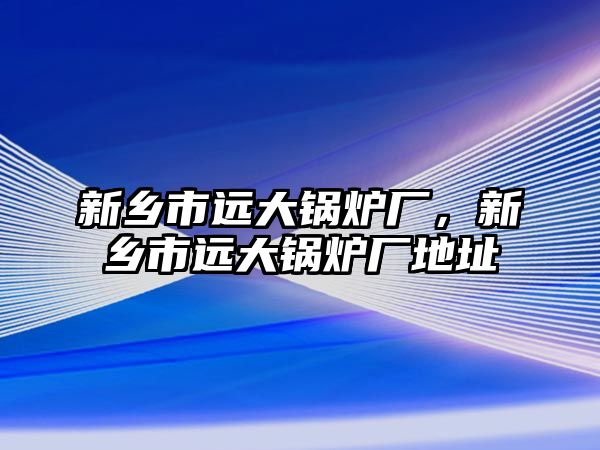 新鄉(xiāng)市遠(yuǎn)大鍋爐廠，新鄉(xiāng)市遠(yuǎn)大鍋爐廠地址