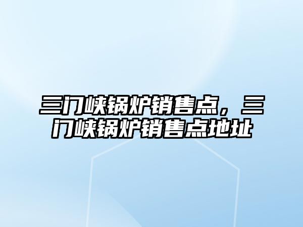三門(mén)峽鍋爐銷(xiāo)售點(diǎn)，三門(mén)峽鍋爐銷(xiāo)售點(diǎn)地址
