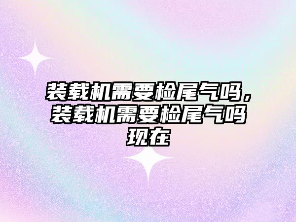 裝載機(jī)需要檢尾氣嗎，裝載機(jī)需要檢尾氣嗎現(xiàn)在