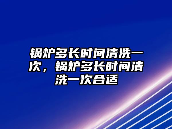 鍋爐多長(zhǎng)時(shí)間清洗一次，鍋爐多長(zhǎng)時(shí)間清洗一次合適