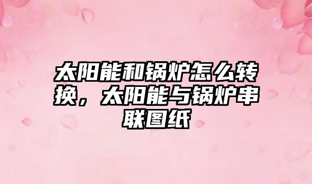 太陽能和鍋爐怎么轉(zhuǎn)換，太陽能與鍋爐串聯(lián)圖紙