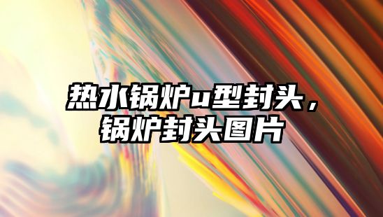 熱水鍋爐u型封頭，鍋爐封頭圖片