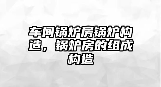 車間鍋爐房鍋爐構(gòu)造，鍋爐房的組成構(gòu)造