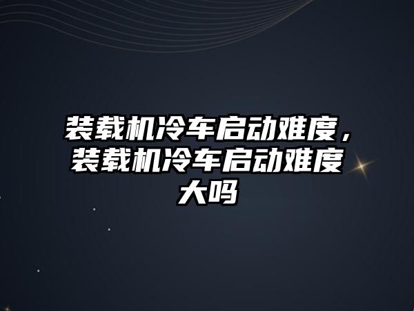 裝載機(jī)冷車啟動難度，裝載機(jī)冷車啟動難度大嗎