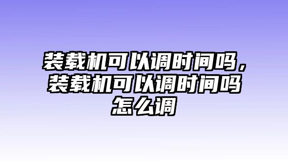 裝載機可以調時間嗎，裝載機可以調時間嗎怎么調