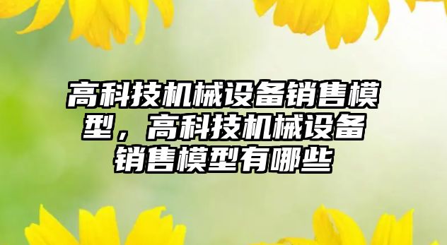 高科技機(jī)械設(shè)備銷售模型，高科技機(jī)械設(shè)備銷售模型有哪些