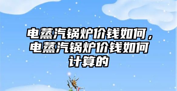 電蒸汽鍋爐價(jià)錢如何，電蒸汽鍋爐價(jià)錢如何計(jì)算的
