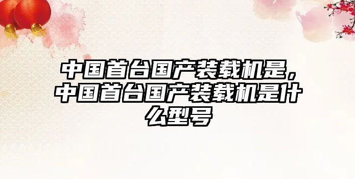 中國(guó)首臺(tái)國(guó)產(chǎn)裝載機(jī)是，中國(guó)首臺(tái)國(guó)產(chǎn)裝載機(jī)是什么型號(hào)