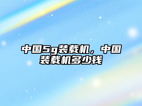中國(guó)5g裝載機(jī)，中國(guó)裝載機(jī)多少錢