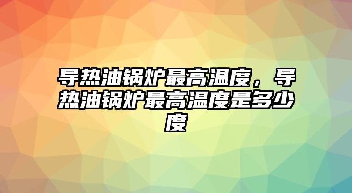 導(dǎo)熱油鍋爐最高溫度，導(dǎo)熱油鍋爐最高溫度是多少度