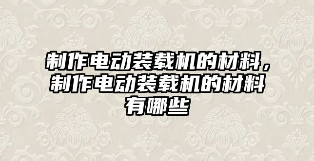 制作電動裝載機的材料，制作電動裝載機的材料有哪些