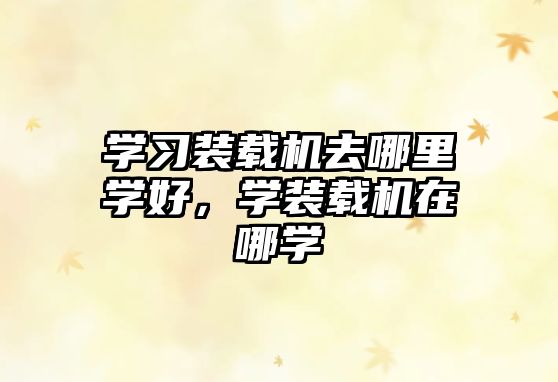 學(xué)習(xí)裝載機去哪里學(xué)好，學(xué)裝載機在哪學(xué)