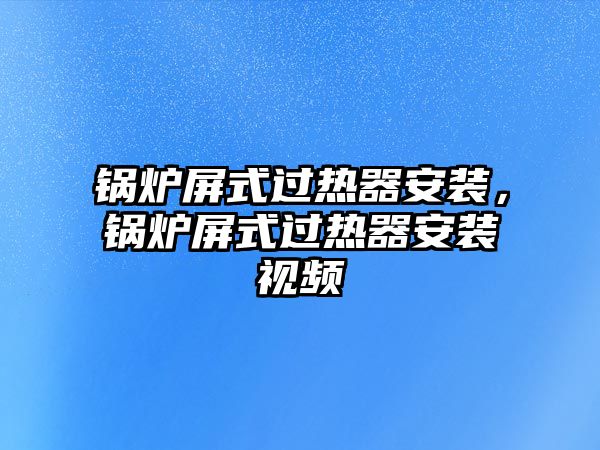 鍋爐屏式過熱器安裝，鍋爐屏式過熱器安裝視頻