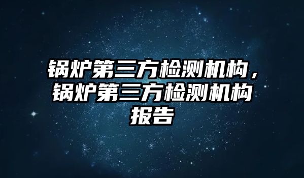 鍋爐第三方檢測機(jī)構(gòu)，鍋爐第三方檢測機(jī)構(gòu)報告