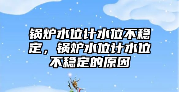 鍋爐水位計水位不穩(wěn)定，鍋爐水位計水位不穩(wěn)定的原因