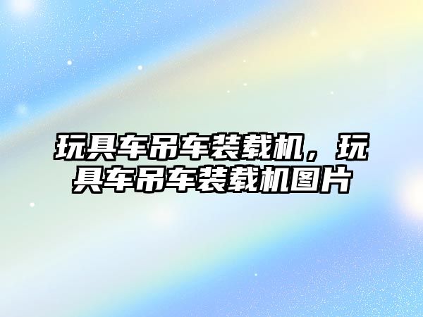 玩具車吊車裝載機(jī)，玩具車吊車裝載機(jī)圖片