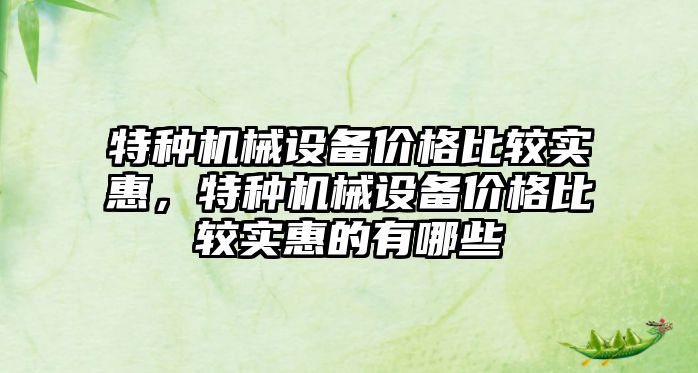 特種機械設(shè)備價格比較實惠，特種機械設(shè)備價格比較實惠的有哪些