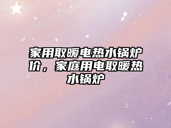 家用取曖電熱水鍋爐價(jià)，家庭用電取暖熱水鍋爐