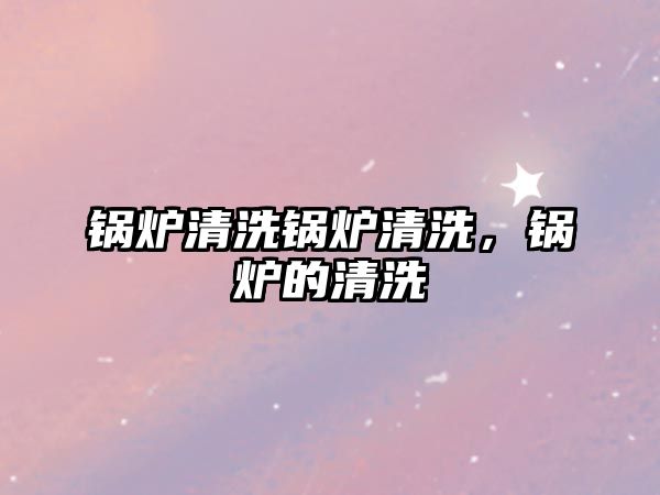 鍋爐清洗鍋爐清洗，鍋爐的清洗