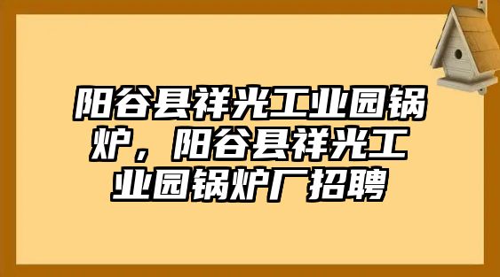 陽谷縣祥光工業(yè)園鍋爐，陽谷縣祥光工業(yè)園鍋爐廠招聘