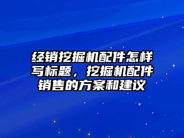 經(jīng)銷挖掘機(jī)配件怎樣寫標(biāo)題，挖掘機(jī)配件銷售的方案和建議
