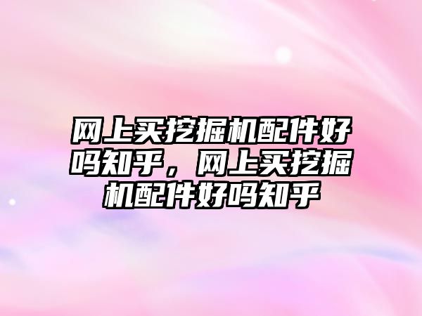 網(wǎng)上買挖掘機配件好嗎知乎，網(wǎng)上買挖掘機配件好嗎知乎