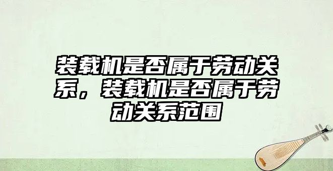 裝載機(jī)是否屬于勞動(dòng)關(guān)系，裝載機(jī)是否屬于勞動(dòng)關(guān)系范圍