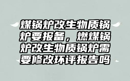 煤鍋爐改生物質鍋爐要報備，燃煤鍋爐改生物質鍋爐需要修改環(huán)評報告嗎