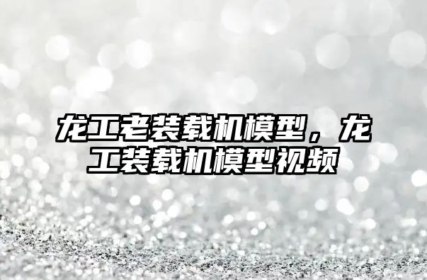 龍工老裝載機(jī)模型，龍工裝載機(jī)模型視頻