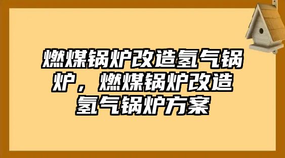 燃煤鍋爐改造氫氣鍋爐，燃煤鍋爐改造氫氣鍋爐方案