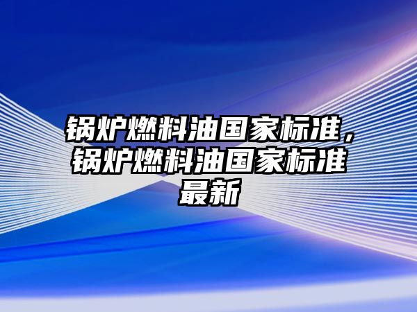 鍋爐燃料油國(guó)家標(biāo)準(zhǔn)，鍋爐燃料油國(guó)家標(biāo)準(zhǔn)最新