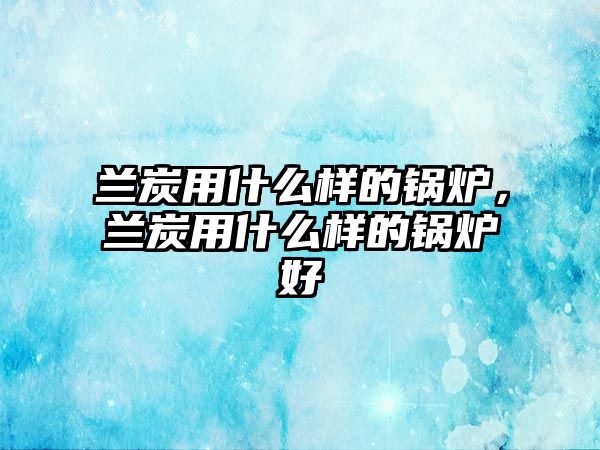蘭炭用什么樣的鍋爐，蘭炭用什么樣的鍋爐好
