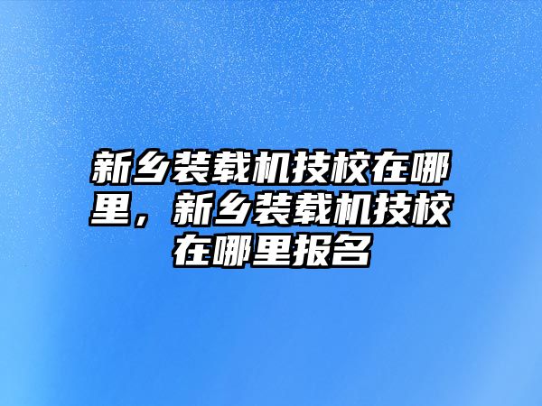 新鄉(xiāng)裝載機技校在哪里，新鄉(xiāng)裝載機技校在哪里報名