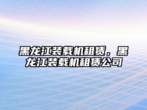黑龍江裝載機(jī)租賃，黑龍江裝載機(jī)租賃公司