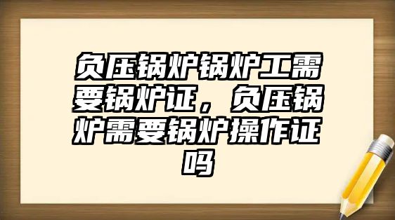 負(fù)壓鍋爐鍋爐工需要鍋爐證，負(fù)壓鍋爐需要鍋爐操作證嗎