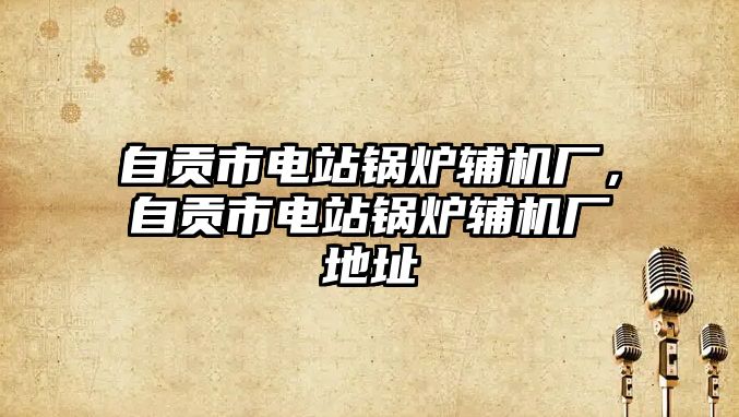 自貢市電站鍋爐輔機廠，自貢市電站鍋爐輔機廠地址