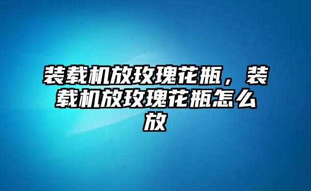 裝載機放玫瑰花瓶，裝載機放玫瑰花瓶怎么放