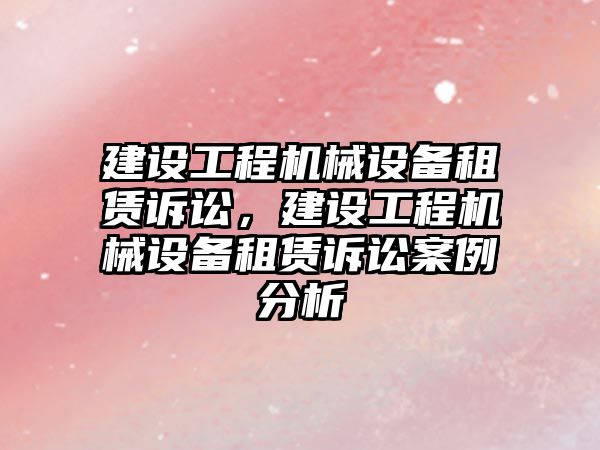 建設工程機械設備租賃訴訟，建設工程機械設備租賃訴訟案例分析