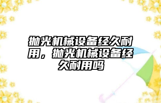 拋光機械設(shè)備經(jīng)久耐用，拋光機械設(shè)備經(jīng)久耐用嗎