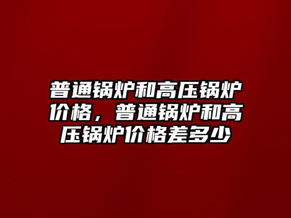 普通鍋爐和高壓鍋爐價格，普通鍋爐和高壓鍋爐價格差多少